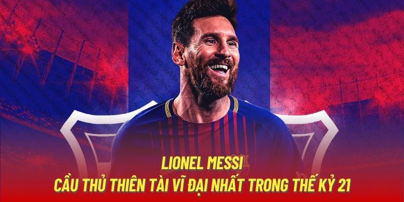 Lionel Messi - Cầu Thủ Thiên Tài Vĩ Đại Nhất Trong Thế Kỷ 21